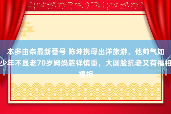 本多由奈最新番号 陈坤携母出洋旅游，他帅气如少年不显老70岁姆妈慈祥慎重，大圆脸抗老又有福相