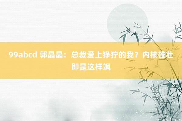 99abcd 郭晶晶：总裁爱上狰狞的我？内核雄壮即是这样飒