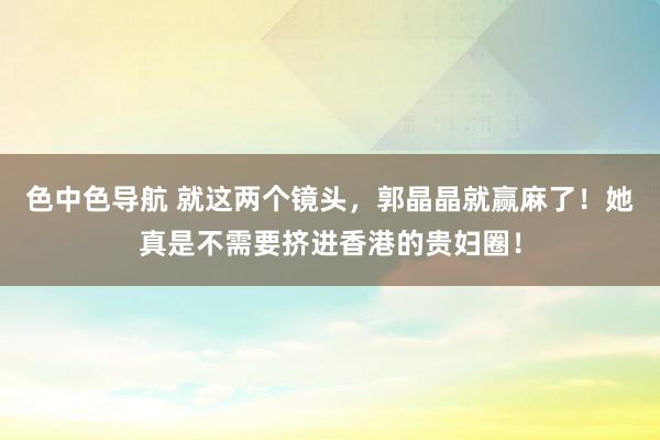 色中色导航 就这两个镜头，郭晶晶就赢麻了！她真是不需要挤进香港的贵妇圈！