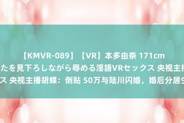 【KMVR-089】【VR】本多由奈 171cm高身長の美脚痴女があなたを見下ろしながら辱める淫語VRセックス 央视主播胡蝶：倒贴 50万与陆川闪婚，婚后分居生下一儿一女