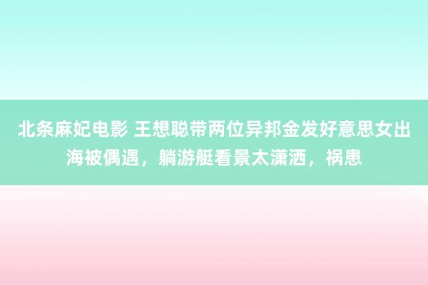 北条麻妃电影 王想聪带两位异邦金发好意思女出海被偶遇，躺游艇看景太潇洒，祸患