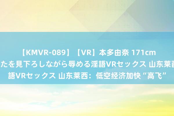 【KMVR-089】【VR】本多由奈 171cm高身長の美脚痴女があなたを見下ろしながら辱める淫語VRセックス 山东莱西：低空经济加快“高飞”