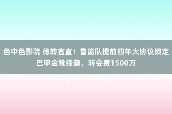 色中色影院 德转官宣！鲁能队提前四年大协议锁定巴甲金靴锋霸，转会费1500万