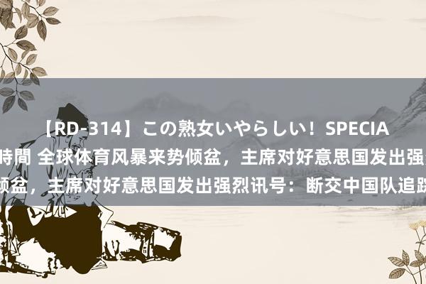 【RD-314】この熟女いやらしい！SPECIAL 魅惑の熟女10人絶頂4時間 全球体育风暴来势倾盆，主席对好意思国发出强烈讯号：断交中国队追踪