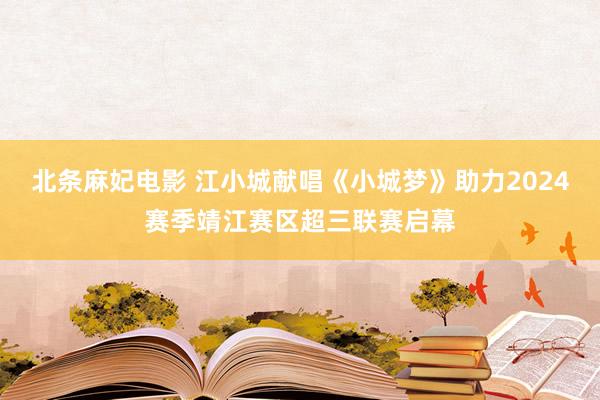 北条麻妃电影 江小城献唱《小城梦》助力2024赛季靖江赛区超三联赛启幕