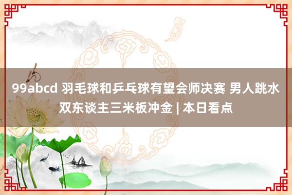 99abcd 羽毛球和乒乓球有望会师决赛 男人跳水双东谈主三米板冲金 | 本日看点