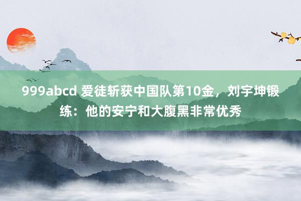 999abcd 爱徒斩获中国队第10金，刘宇坤锻练：他的安宁和大腹黑非常优秀