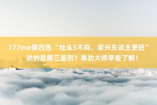 777me第四色 “灶头3不向，家兴东谈主更旺”，说的是哪三差别？奉劝大师早些了解！