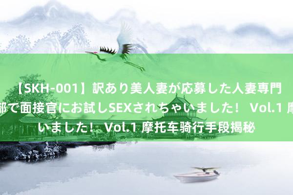 【SKH-001】訳あり美人妻が応募した人妻専門ハメ撮り秘密倶楽部で面接官にお試しSEXされちゃいました！ Vol.1 摩托车骑行手段揭秘