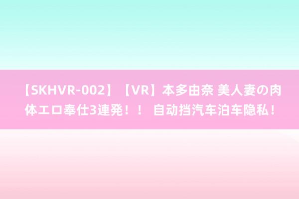 【SKHVR-002】【VR】本多由奈 美人妻の肉体エロ奉仕3連発！！ 自动挡汽车泊车隐私！