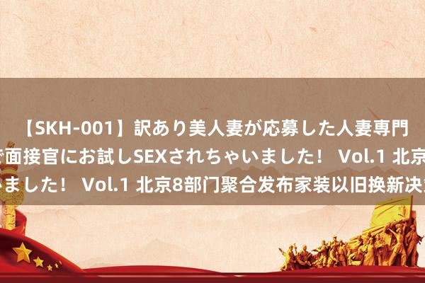 【SKH-001】訳あり美人妻が応募した人妻専門ハメ撮り秘密倶楽部で面接官にお試しSEXされちゃいました！ Vol.1 北京8部门聚合发布家装以旧换新决策