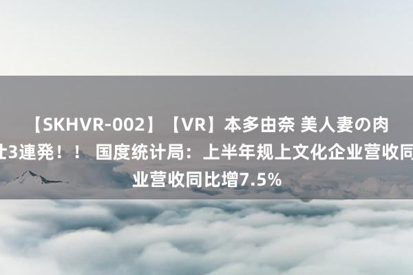 【SKHVR-002】【VR】本多由奈 美人妻の肉体エロ奉仕3連発！！ 国度统计局：上半年规上文化企业营收同比增7.5%