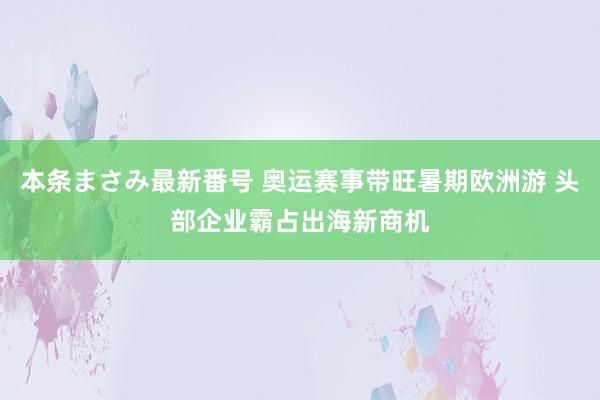 本条まさみ最新番号 奥运赛事带旺暑期欧洲游 头部企业霸占出海新商机