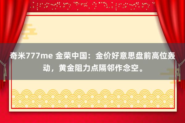 奇米777me 金荣中国：金价好意思盘前高位轰动，黄金阻力点隔邻作念空。