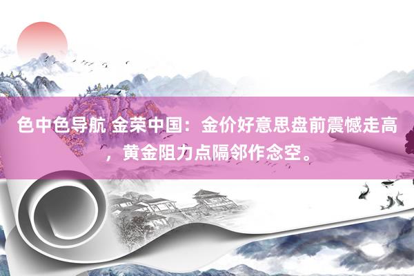 色中色导航 金荣中国：金价好意思盘前震憾走高，黄金阻力点隔邻作念空。