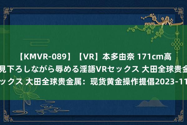 【KMVR-089】【VR】本多由奈 171cm高身長の美脚痴女があなたを見下ろしながら辱める淫語VRセックス 大田全球贵金属：现货黄金操作提倡2023-11-27