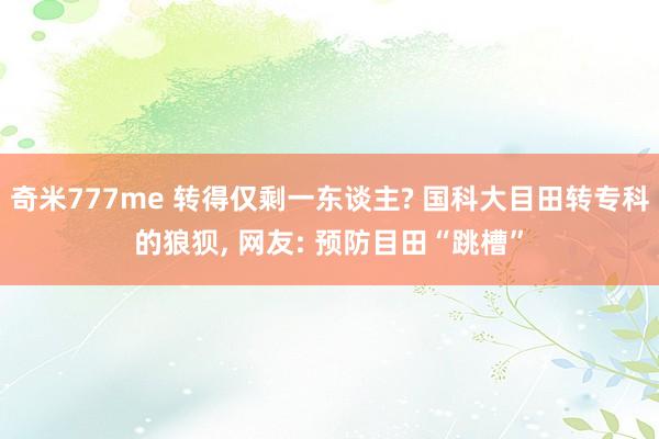 奇米777me 转得仅剩一东谈主? 国科大目田转专科的狼狈， 网友: 预防目田“跳槽”