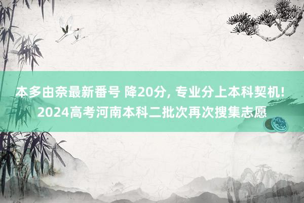 本多由奈最新番号 降20分， 专业分上本科契机! 2024高考河南本科二批次再次搜集志愿