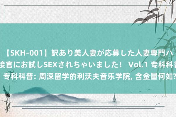 【SKH-001】訳あり美人妻が応募した人妻専門ハメ撮り秘密倶楽部で面接官にお試しSEXされちゃいました！ Vol.1 专科科普: 周深留学的利沃夫音乐学院， 含金量何如? 是野鸡大学?