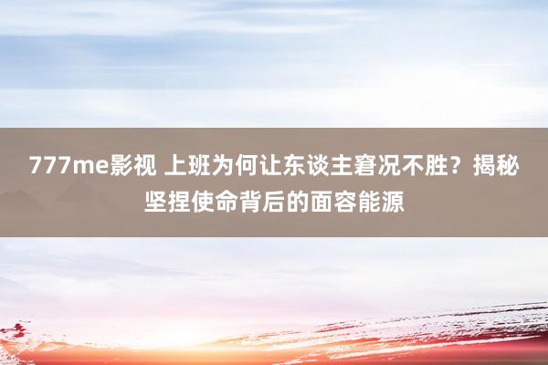 777me影视 上班为何让东谈主窘况不胜？揭秘坚捏使命背后的面容能源