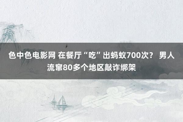 色中色电影网 在餐厅“吃”出蚂蚁700次？ 男人流窜80多个地区敲诈绑架