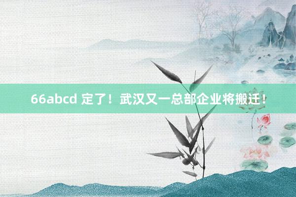 66abcd 定了！武汉又一总部企业将搬迁！