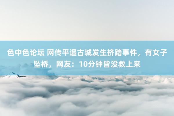 色中色论坛 网传平遥古城发生挤踏事件，有女子坠桥，网友：10分钟皆没救上来