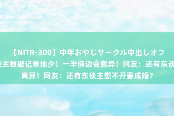 【NITR-300】中年おやじサークル中出しオフ会 BEST 成婚东谈主数破记录地少！一半傍边会离异！网友：还有东谈主想不开要成婚？