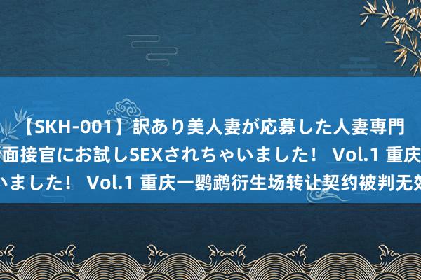 【SKH-001】訳あり美人妻が応募した人妻専門ハメ撮り秘密倶楽部で面接官にお試しSEXされちゃいました！ Vol.1 重庆一鹦鹉衍生场转让契约被判无效