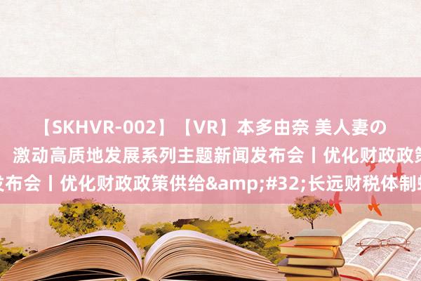 【SKHVR-002】【VR】本多由奈 美人妻の肉体エロ奉仕3連発！！ 激动高质地发展系列主题新闻发布会丨优化财政政策供给&#32;长远财税体制蜕变