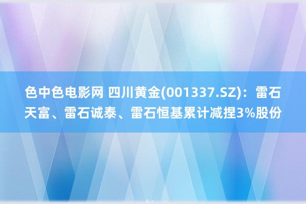 色中色电影网 四川黄金(001337.SZ)：雷石天富、雷石诚泰、雷石恒基累计减捏3%股份