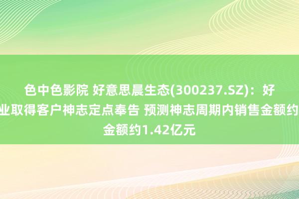 色中色影院 好意思晨生态(300237.SZ)：好意思晨工业取得客户神志定点奉告 预测神志周期内销售金额约1.42亿元