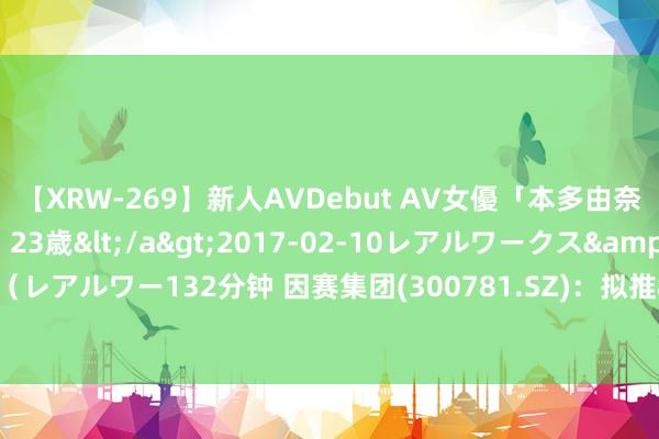 【XRW-269】新人AVDebut AV女優「本多由奈」本名「伊藤あすか」23歳</a>2017-02-10レアルワークス&$REAL（レアルワー132分钟 因赛集团(300781.SZ)：拟推82万股的2024年规模性股票激勉酌量