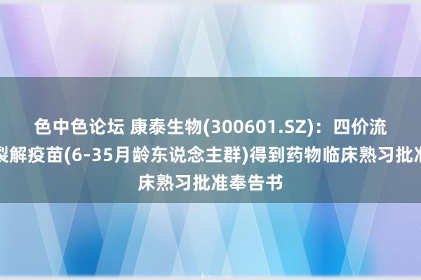 色中色论坛 康泰生物(300601.SZ)：四价流感病毒裂解疫苗(6-35月龄东说念主群)得到药物临床熟习批准奉告书