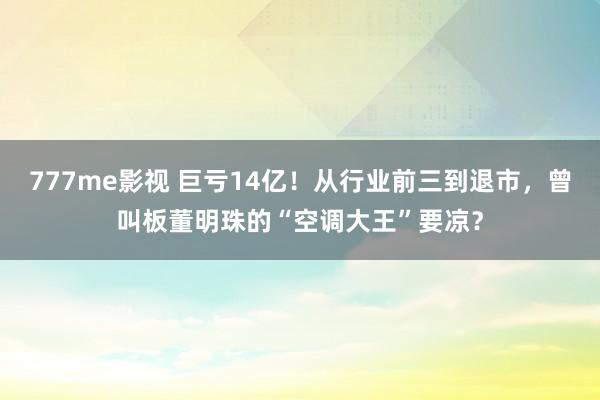 777me影视 巨亏14亿！从行业前三到退市，曾叫板董明珠的“空调大王”要凉？