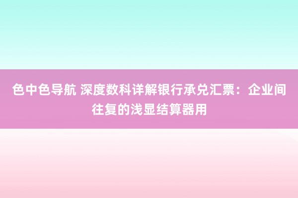 色中色导航 深度数科详解银行承兑汇票：企业间往复的浅显结算器用