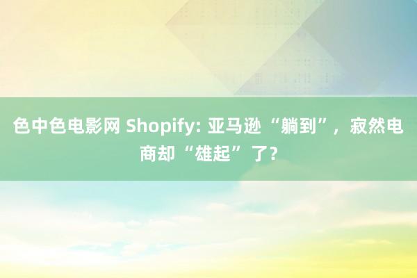 色中色电影网 Shopify: 亚马逊 “躺到”，寂然电商却 “雄起” 了？