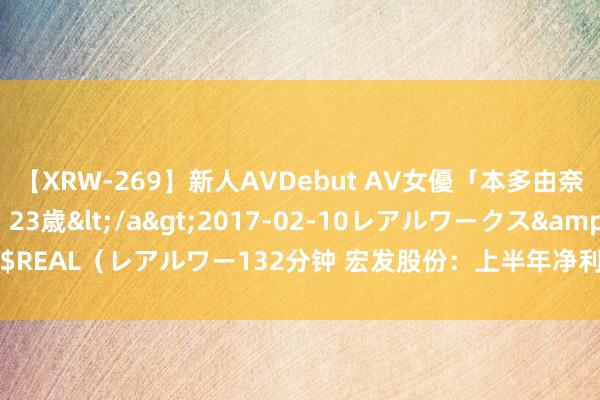 【XRW-269】新人AVDebut AV女優「本多由奈」本名「伊藤あすか」23歳</a>2017-02-10レアルワークス&$REAL（レアルワー132分钟 宏发股份：上半年净利润8.44亿元 同比增长15.33%