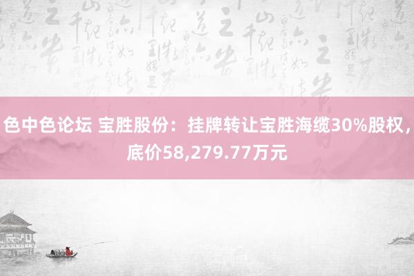 色中色论坛 宝胜股份：挂牌转让宝胜海缆30%股权，底价58，279.77万元