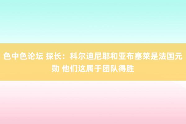 色中色论坛 探长：科尔迪尼耶和亚布塞莱是法国元勋 他们这属于团队得胜