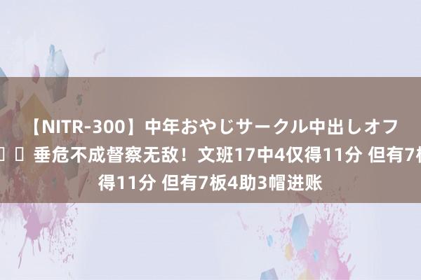 【NITR-300】中年おやじサークル中出しオフ会 BEST ?垂危不成督察无敌！文班17中4仅得11分 但有7板4助3帽进账