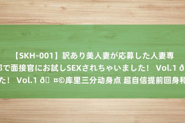 【SKH-001】訳あり美人妻が応募した人妻専門ハメ撮り秘密倶楽部で面接官にお試しSEXされちゃいました！ Vol.1 ?库里三分动身点 超自信提前回身和替补席互动