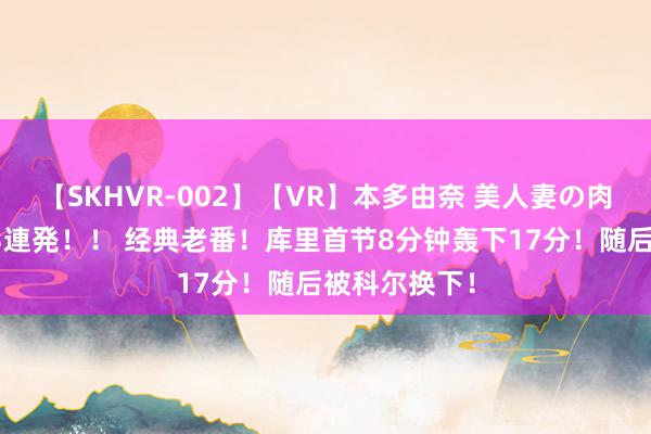 【SKHVR-002】【VR】本多由奈 美人妻の肉体エロ奉仕3連発！！ 经典老番！库里首节8分钟轰下17分！随后被科尔换下！