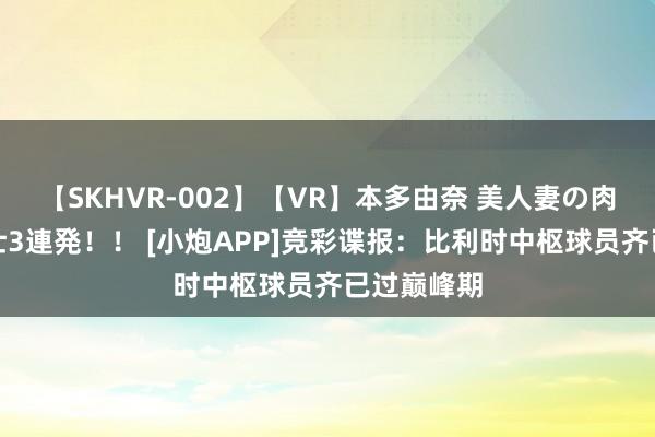 【SKHVR-002】【VR】本多由奈 美人妻の肉体エロ奉仕3連発！！ [小炮APP]竞彩谍报：比利时中枢球员齐已过巅峰期