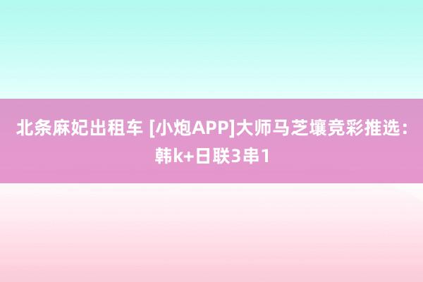 北条麻妃出租车 [小炮APP]大师马芝壤竞彩推选：韩k+日联3串1