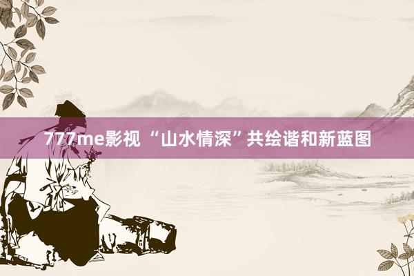 777me影视 “山水情深”共绘谐和新蓝图