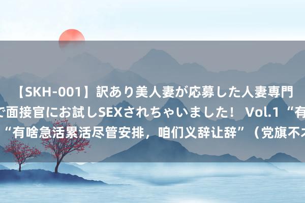 【SKH-001】訳あり美人妻が応募した人妻専門ハメ撮り秘密倶楽部で面接官にお試しSEXされちゃいました！ Vol.1 “有啥急活累活尽管安排，咱们义辞让辞”（党旗不才层一线高高漂荡）