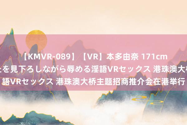 【KMVR-089】【VR】本多由奈 171cm高身長の美脚痴女があなたを見下ろしながら辱める淫語VRセックス 港珠澳大桥主题招商推介会在港举行