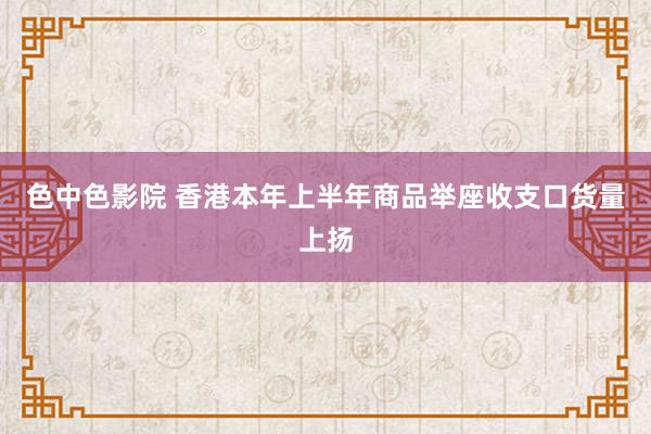 色中色影院 香港本年上半年商品举座收支口货量上扬