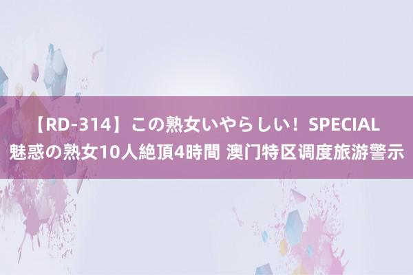 【RD-314】この熟女いやらしい！SPECIAL 魅惑の熟女10人絶頂4時間 澳门特区调度旅游警示